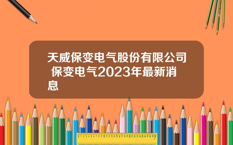 天威保变电气股份有限公司 保变电气2023年最新消息